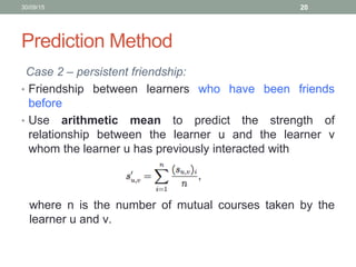 Prediction Method
Case 2 – persistent friendship:
• Friendship between learners who have been friends
before
• Use arithmetic mean to predict the strength of
relationship between the learner u and the learner v
whom the learner u has previously interacted with
30/09/15 20
where n is the number of mutual courses taken by the
learner u and v.
 