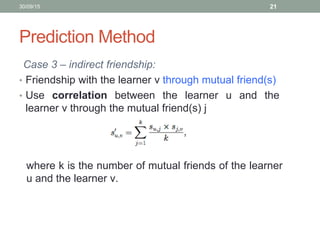 Prediction Method
Case 3 – indirect friendship:
• Friendship with the learner v through mutual friend(s)
• Use correlation between the learner u and the
learner v through the mutual friend(s) j
30/09/15 21
where k is the number of mutual friends of the learner
u and the learner v.
 