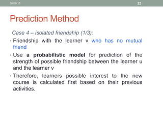 Prediction Method
Case 4 – isolated friendship (1/3):
• Friendship with the learner v who has no mutual
friend
• Use a probabilistic model for prediction of the
strength of possible friendship between the learner u
and the learner v
• Therefore, learners possible interest to the new
course is calculated first based on their previous
activities.
30/09/15 22
 