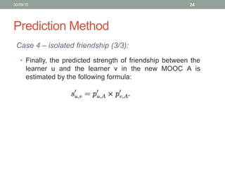 Prediction Method
Case 4 – isolated friendship (3/3):
30/09/15 24
• Finally, the predicted strength of friendship between the
learner u and the learner v in the new MOOC A is
estimated by the following formula:
 