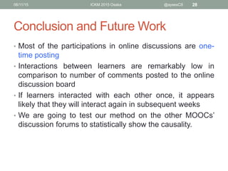 Conclusion and Future Work
• Most of the participations in online discussions are one-
time posting
• Interactions between learners are remarkably low in
comparison to number of comments posted to the online
discussion board
• If learners interacted with each other once, it appears
likely that they will interact again in subsequent weeks
• We are going to test our method on the other MOOCs’
discussion forums to statistically show the causality
between participation in online discussions and the
attrition rate.
06/11/15 ICKM 2015 Osaka @aysesCS 28
 