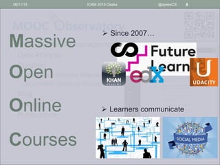• MOOC Datasets management
• Data Analysis
• Curation:
• Academic Literature (Mendeley)
• Journalistic literature (Scoop.it)
• Blog
• Training
• Publications
06/11/15 ICKM 2015 Osaka @aysesCS 4
Massive
Open
Online
Courses
 Since 2007…
 Learners communicate
 