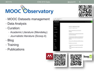 • MOOC Datasets management
• Data Analysis
• Curation:
• Academic Literature (Mendeley)
• Journalistic literature (Scoop.it)
• Blog
• Training
• Publications
06/11/15 ICKM 2015 Osaka @aysesCS 5
 