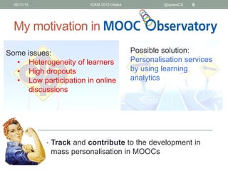 My motivation in
• Track and contribute to the development in
mass personalisation in MOOCs
06/11/15 ICKM 2015 Osaka @aysesCS 6
Some issues:
• Heterogeneity of learners
• High dropouts
• Low participation in online
discussions
Possible solution:
Personalisation services
by using learning
analytics
 