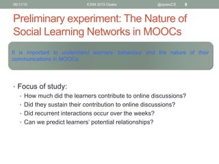 Preliminary experiment: The Nature of
Social Learning Networks in MOOCs
• Focus of study:
• How much did the learners contribute to online discussions?
• Did they sustain their contribution to online discussions?
• Did recurrent interactions occur over the weeks?
• Can we predict learners’ potential relationships?
06/11/15 ICKM 2015 Osaka @aysesCS 9
It is important to understand learners’ behaviour and the
nature of their communications in MOOCs.
 