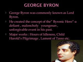  George Byron was commonly known as Lord
Byron.
 He created the concept of the” Byronic Hero”-a
defiant , maloncholy youngman ,
unforgivable event in his past.
 Major works : Hours of Idleness, Child
Harold’s Pilgrimage , Lament of Tasso etc.
11
 
