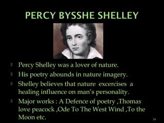  Percy Shelley was a lover of nature.
 His poetry abounds in nature imagery.
 Shelley believes that nature excercises a
healing influence on man’s personality.
 Major works : A Defence of poetry ,Thomas
love peacock ,Ode To The West Wind ,To the
Moon etc. 14
 