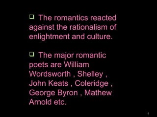 6
 The romantics reacted
against the rationalism of
enlightment and culture.
 The major romantic
poets are William
Wordsworth , Shelley ,
John Keats , Coleridge ,
George Byron , Mathew
Arnold etc.
 