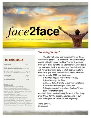 face2face
   Winter 2012 | Quarterly AYS Newsletter of the Mt. Olive SDA Church




                                                  “New Beginnings”
                                                        The start of a new year means different things
  In This Issue                                   to different people. It's been said, "An optimist stays
                                                  up until midnight to see the New Year in. A pessimist
Welcome……………...…..…..Pg. 1                        stays up to make sure the old year leaves." As we begin
AYS Quarterly Calendar……Pg. 2                     this New Year, both in AYS and as a church family, we
                                                  look forward optimistically to what God has in store.
Brothers’ Perspectives……..Pg. 2                   Allow us to give you a spiritual check list of what you
Spotlight…...………………….Pg.3                         could do to make 2012 your best year:
                                                        1. Maintain regular prayer time each day
Achievements………….…….Pg.4
                                                        2. Read through the Bible
                                                        3. Choose to be thankful in every circumstance
AYS Council:                                            4.Trust God for what you cannot see
Andrea Woodbine (AYS Director)
Shakirah Reynolds (Associate Director)                  5. Forgive yourself and others (and don't turn
Fernon Woodbine (Production Coordinator)
Nyasha Dunkley (Public Relations’ Coordinator)          back for another look)
David Pearson (AYS Elder)
Duane Dunkley (AYS Elder)
                                                  Your AYS department is looking forward to God doing
Glenroye Johnson (Pathfinder Director)            great things for the awesome young people of our
Andrea Demetrius (Pathfinder Instructor)
Ron Jennings (Outreach Coordinator)               church this year. It's time for new beginnings!
Montavius Jackson (Praise Team Coordinator)
Barbara Jackson (Praise Team Coordinator)
Kourtney Richardson (Drama Guild Coordinator)     In His Service,
Tre Richardson (Asst. Production’s Coordinator)
                                                  AYS Council
 