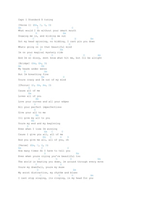 Capo 1 Standard D tuning 
[Verse 1] (Em, C, G, D) 
Em C G 
What would I do without your smart mouth 
D Em 
Drawing me in, and kicking me out 
C G D Em 
Got my head spinning, no kidding, I cant pin you down 
C G 
Whats going on in that beautiful mind 
D Em 
Im on your magical mystery ride 
C G D Am 
And Im so dizzy, dont know what hit me, but Ill be alright 
[Bridge] (Am, Em, D) 
Am Em 
My heads under water 
D Am 
But Im breathing fine 
Em D 
Youre crazy and Im out of my mind 
[Chorus] (G, Em, Am, D) 
G 
Cause all of me 
Em 
Loves all of you 
Am 
Love your curves and all your edges 
D 
All your perfect imperfections 
G 
Give your all to me 
Em 
Ill give my all to you 
Am 
Youre my end and my beginning 
D 
Even when I lose Im winning 
Em C G 
Cause I give you all, all of me 
Em C G D 
And you give me all, all of you, oh 
[Verse] (Em, C, G, D) 
Em C G 
How many times do I have to tell you 
D Em 
Even when youre crying you’re beautiful too 
C G D Em 
The world is beating you down, Im around through every move 
C G 
Youre my downfall, youre my muse 
D Em 
My worst distraction, my rhythm and blues 
C G D Am 
I cant stop singing, its ringing, in my head for you 
 