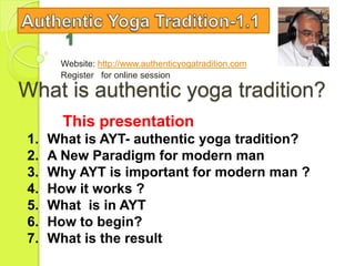 Website: http://www.authenticyogatradition.com
      Register for online session

What is authentic yoga tradition?
       This presentation
1.   What is AYT- authentic yoga tradition?
2.   A New Paradigm for modern man
3.   Why AYT is important for modern man ?
4.   How it works ?
5.   What is in AYT
6.   How to begin?
7.   What is the result
 