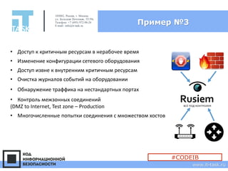 Пример №3
105082, Россия, г. Москва
ул. Большая Почтовая, 55/59с1
Телефон: +7 (495) 972-98-26
E-mail: info@it-task.ru
www.it-task.ru
#CODEIB
• Доступ к критичным ресурсам в нерабочее время
• Доступ извне к внутренним критичным ресурсам
• Изменение конфигурации сетевого оборудования
• Контроль межзонных соединений
(DMZ to Internet, Test zone – Production
• Очистка журналов событий на оборудовании
• Многочисленные попытки соединения с множеством хостов
• Обнаружение траффика на нестандартных портах
 