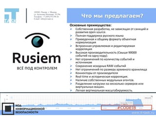 Что мы предлагаем?
105082, Россия, г. Москва
ул. Большая Почтовая, 55/59с1
Телефон: +7 (495) 972-98-26
E-mail: info@it-task.ru
www.it-task.ru
Основные преимущества:
➢ Собственная разработка, не зависящая от санкций и
развития open-source.
➢ Полная поддержка русского языка
➢ Приведенная к общему формату объектная
нормализация
➢ Встроенная управляемая и редактируемая
корреляция
➢ Высокая производительность (Свыше 90000
событий на одну ноду).
➢ Нет ограничений по количеству событий и
источникам
➢ Сохранение исходных RAW-событий
➢ Нет ограничений по размеру архивного хранилища
➢ Коннекторы от производителя
➢ Real-time и историческая корреляция.
➢ Наличие собственных модульных агентов.
➢ Разделение нагрузки на несколько серверов или
виртуальных машин.
➢ Легкая вертикальная масштабируемость.
#CODEIB
 