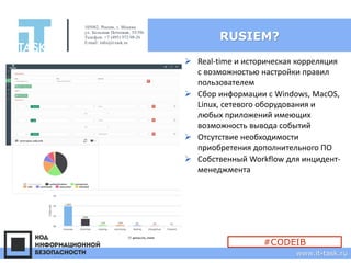 RUSIEM?
➢ Real-time и историческая корреляция
с возможностью настройки правил
пользователем
➢ Сбор информации с Windows, MacOS,
Linux, сетевого оборудования и
любых приложений имеющих
возможность вывода событий
➢ Отсутствие необходимости
приобретения дополнительного ПО
➢ Собственный Workflow для инцидент-
менеджмента
105082, Россия, г. Москва
ул. Большая Почтовая, 55/59с1
Телефон: +7 (495) 972-98-26
E-mail: info@it-task.ru
www.it-task.ru
#CODEIB
 