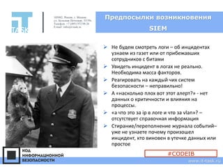 Предпосылки возникновения
SIEM
➢ Не будем смотреть логи – об инцидентах
узнаем из газет или от прибежавших
сотрудников с битами
➢ Увидеть инцидент в логах не реально.
Необходима масса факторов.
➢ Реагировать на каждый чих систем
безопасности – неправильно!
➢ А «насколько плох вот этот алерт?» - нет
данных о критичности и влияния на
процессы.
➢ «а что это за ip в логе и что за vlan»? –
отсутствует справочная информация
➢ Стирание/переполнение журнала событий–
уже не узнаете почему произошел
инцидент, кто виновен в утечке данных или
простое
105082, Россия, г. Москва
ул. Большая Почтовая, 55/59с1
Телефон: +7 (495) 972-98-26
E-mail: info@it-task.ru
www.it-task.ru
#CODEIB
 