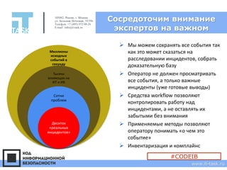 Сосредоточим внимание
экспертов на важном
105082, Россия, г. Москва
ул. Большая Почтовая, 55/59с1
Телефон: +7 (495) 972-98-26
E-mail: info@it-task.ru
www.it-task.ru
Миллионы
исходных
событий в
секунду
Тысячи
влияющих на
ИТ и ИБ
Сотни
проблем
Десяток
«реальных
инцидентов»
➢ Мы можем сохранять все события так
как это может сказаться на
расследовании инцидентов, собрать
доказательную базу
➢ Оператор не должен просматривать
все события, а только важные
инциденты (уже готовые выводы)
➢ Средства workflow позволяют
контролировать работу над
инцидентами, а не оставлять их
забытыми без внимания
➢ Применяемые методы позволяют
оператору понимать «о чем это
событие»
➢ Инвентаризация и комплайнс
#CODEIB
 