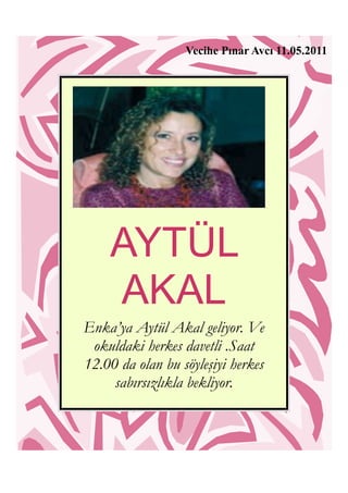 Vecihe Pınar Avcı 11.05.2011




    AYTÜL
    AKAL
Enka’ya Aytül Akal geliyor. Ve
 okuldaki herkes davetli .Saat
12.00 da olan bu söyleşiyi herkes
     sabırsızlıkla bekliyor.
 