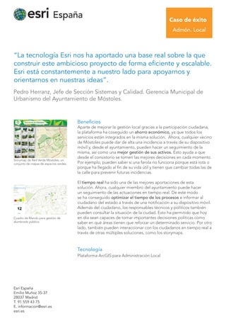 “La tecnología Esri nos ha aportado una base real sobre la que
construir este ambicioso proyecto de forma eficiente y escalable.
Esri está constantemente a nuestro lado para apoyarnos y
orientarnos en nuestras ideas”.
Esri España
Emilio Muñoz 35-37
28037 Madrid
T. 91 559 43 75
E. informacion@esri.es
esri.es
Beneﬁcios
Aparte de mejorar la gestión local gracias a la participación ciudadana,
la plataforma ha coseguido un ahorro económico, ya que todos los
servicios están integrados en la misma solución. Ahora, cualquier vecino
de Móstoles puede dar de alta una incidencia a través de su dispositivo
móvil y, desde el ayuntamiento, pueden hacer un seguimiento de la
misma, así como una mejor gestión de sus activos. Esto ayuda a que
desde el consistorio se tomen las mejores decisiones en cada momento.
Por ejemplo, pueden saber si una farola no funciona porque está rota o
porque ha llegado al fin de su vida útil y tienen que cambiar todas las de
la calle para prevenir futuras incidencias.
El tiempo real ha sido una de las mejores aportaciones de esta
solución. Ahora, cualquier miembro del ayuntamiento puede hacer
un seguimiento de las actuaciones en tiempo real. De este modo
se ha conseguido optimizar el tiempo de los procesos e informar al
ciudadano del estado a través de una notificación a su dispositivo móvil.
Además del ciudadano, los responsables técnicos y políticos también
pueden consultar la situación de la ciudad. Esto ha permitido que hoy
en día sean capaces de tomar importantes decisiones políticas como
saber en qué áreas tienen que reforzar un determinado servicio. Por otro
lado, también pueden interaccionar con los ciudadanos en tiempo real a
través de otras múltiples soluciones, como los storymaps.
Tecnología
Plataforma ArcGIS para Administración Local
Pedro Herranz, Jefe de Sección Sistemas y Calidad. Gerencia Municipal de
Urbanismo del Ayuntamiento de Móstoles.
Caso de éxito
Admón. Local
Storymap de Red Verde Móstoles, un
conjunto de mapas de espacios verdes.
Cuadro de Mando para gestión de
alumbrado público.
 