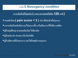 ระดับ 5 Nonurgency condition

               ภาวะเจ็บป่วยไม่ฉุกเฉิน ( ระยะเวลารอคอยไม่เกิน 120 นาที )

ปวดเล็กน้อย ( pain score < 3 ) ประวัติเจ็บป่วยไม่รุนแรง
อาการเจ็บป่วยเล็กน้อย และไม่รุนแรงขึ้น หรือเป็นภาวะที่ไม่มีความเสี่ยง
ผู้ป่วยอุบัติเหตุ บาดแผลเล็กน้อย ไม่ต้องเย็บ
ผู้ป่วยนัด เช่น ทาแผล หรือ ฉีดวัคซีน
ผู้ป่วยจิตเวชที่ป่วยมานาน และไม่มีพฤติกรรมรุนแรง



Here comes your footer  Page 20
 