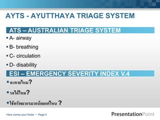 AYTS - AYUTTHAYA TRIAGE SYSTEM

  ATS – AUSTRALIAN TRIAGE SYSTEM
 A- airway
 B- breathing
 C- circulation
 D- disability
 ESI – EMERGENCY SEVERITY INDEX V.4
จะตายไหม?
รอได้ไหม?
ใช้ทรัพยากรมากน้อยแค่ไหน ?
Here comes your footer  Page 5
 