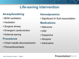 Life-saving intervention
Airway/breathing                     Hemodynamics
 BVM ventilation                     Significant IV fluid resuscitation
 Intubation                         Medications
 Surgical airway                     Naloxone
 Emergent cardioversion              D50
 External pacing                     Dopamine
Procedures                            Atropine
 Chest needle decompression          Adrenaline
 Pericardiocentesis


Here comes your footer  Page 9
 