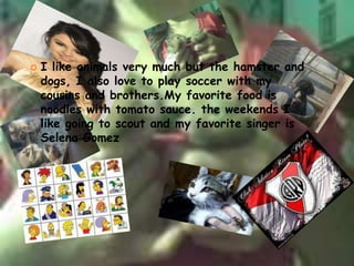 likesI like animals very much but the hamster and dogs, I also love to play soccer with my cousins ​​and brothers.Myfavorite food is noodles with tomato sauce. the weekends I like going to scout and my favorite singer is Selena Gomez