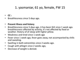 1. yasmaniar, 61 yo, female, FW 15
• CC :
• Breathlessness since 5 days ago.
• Present illness and history
• Breathlessness since 5 days ago. it has been felt since 1 week ago.
breathlessness affected by activity, it’s not affected by food or
weather. History of of sleep with higher pillow.
• Weakness and tired since 1 week ago
• Fever since 1 week ago, fever goes away, not accompanied by chills
and sweating.
• Swelling in both extremities since 2 weeks ago.
• Cough with phlegm since 2 weeks ago,
• Decrease of weight is denied.
 