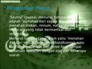  “Saumu” (puasa), menurut bahasa Arab
adalah “menahan dari segala sesuatu”, seperti
menahan makan, minum, nafsu, menahan
berbicara yang tidak bermanfaat dan
sebagainya.
 Menurut istilah agama islam yaitu “menahan
diri dari sesuatu yang membatalkannya, satu
hati lamanya, mulai dari terbit fajar sampai
terbenam matahari dengan niat dan beberapa
syarat.
 