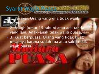  1. Berakal. Orang yang gila tidak wajib
berpuasa.
 2. Baligh (umur 15 tahun) atau ada tanda
yang lain. Anak-anak tidak wajib puasa.
 3. Kuat berpuasa. Orang yang tidak kuat,
misalnya karena sudah tua atau sakit,tidak
wajib puasa.
 