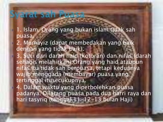  1. Islam. Orang yang bukan islam tidak sah
puasa.
 2. Mumayiz (dapat membedakan yang baik
dengan yang tidak baik).
 3. Suci dari darah haid (kotoran) dan nifas (darah
sehabis melahirkan).Orang yang haid ataupun
nifas itu tidak sah berpuasa, tetapi keduanya
wajib mengqada (membayar) puasa yang
tertinggal itusecukupnya.
 4. Dalam waktu yang diperbolehkan puasa
padanya. Dilarang puasa pada dua harri raya dan
hari tasyriq (tanggal 11-12-13 bulan Haji)
 