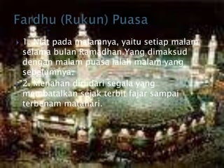  1. Niat pada malamnya, yaitu setiap malam
selama bulan Ramadhan.Yang dimaksud
dengan malam puasa ialah malam yang
sebelumnya.
 2. Menahan diri dari segala yang
membatalkan sejak terbit fajar sampai
terbenam matahari.
 