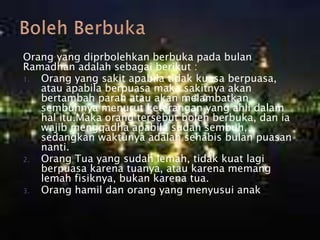 Orang yang diprbolehkan berbuka pada bulan
Ramadhan adalah sebagai berikut :
1. Orang yang sakit apabila tidak kuasa berpuasa,
atau apabila berpuasa maka sakitnya akan
bertambah parah atau akan melambatkan
sembuhnya menurut keterangan yang ahli dalam
hal itu.Maka orang tersebut boleh berbuka, dan ia
wajib mengqadha apabila sudah sembuh,
sedangkan waktunya adalah sehabis bulan puasan
nanti.
2. Orang Tua yang sudah lemah, tidak kuat lagi
berpuasa karena tuanya, atau karena memang
lemah fisiknya, bukan karena tua.
3. Orang hamil dan orang yang menyusui anak.
 