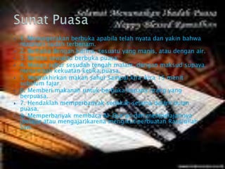  1. Menyegerakan berbuka apabila telah nyata dan yakin bahwa
matahari sudah terbenam.
 2. Berbuka dengan kurma, sesuatu yang manis, atau dengan air.
 3. Berdoa sewaktu berbuka puasa.
 4. Makan sahur sesudah tengah malam, dengan maksud supaya
menambah kekuatan ketika puasa.
 5. Mentakhirkan makan sahur sampai kira-kira 15 menit
sebelum fajar.
 6. Memberi makanan untuk berbuka kepada orang yang
berpuasa.
 7. Hendaklah memperbanyak sedekah selama dalam bulan
puasa.
 8. Memperbanyak membaca Al-Qur’an dan mempelajarinya
(belajar atau mengajar)karena mengikutiperbuatan Rasulullah
Saw.
 