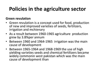 Policies in the agriculture sector
Green revulation
• Green revulation is a concept used for food, production
of new and improved varieties of seeds, fertilizers,
irrigation and mchienary
• As a result between 1960-1965 agriculture production
grew by 3.8%per annum
• Between 1960 and 1964-1965 irrigation was the main
cause of development
• Between 1965-1964 and 1968-1969 the use of high
yielding varieties seeds and chemical fertilizers became
widely commonin west pakistan which was the main
cause of development than
 