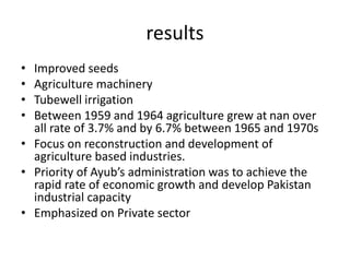 results
• Improved seeds
• Agriculture machinery
• Tubewell irrigation
• Between 1959 and 1964 agriculture grew at nan over
all rate of 3.7% and by 6.7% between 1965 and 1970s
• Focus on reconstruction and development of
agriculture based industries.
• Priority of Ayub’s administration was to achieve the
rapid rate of economic growth and develop Pakistan
industrial capacity
• Emphasized on Private sector
 