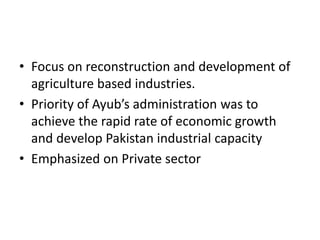• Focus on reconstruction and development of
agriculture based industries.
• Priority of Ayub’s administration was to
achieve the rapid rate of economic growth
and develop Pakistan industrial capacity
• Emphasized on Private sector
 