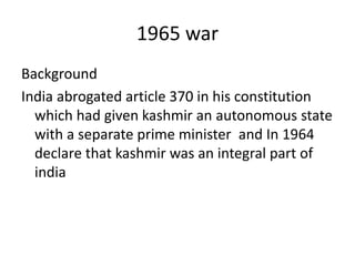 1965 war
Background
India abrogated article 370 in his constitution
which had given kashmir an autonomous state
with a separate prime minister and In 1964
declare that kashmir was an integral part of
india
 