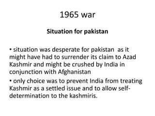 1965 war
Situation for pakistan
• situation was desperate for pakistan as it
might have had to surrender its claim to Azad
Kashmir and might be crushed by India in
conjunction with Afghanistan
• only choice was to prevent India from treating
Kashmir as a settled issue and to allow self-
determination to the kashmiris.
 