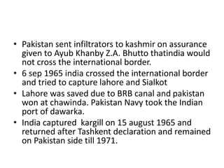• Pakistan sent infiltrators to kashmir on assurance
given to Ayub Khanby Z.A. Bhutto thatindia would
not cross the international border.
• 6 sep 1965 india crossed the international border
and tried to capture lahore and Sialkot
• Lahore was saved due to BRB canal and pakistan
won at chawinda. Pakistan Navy took the Indian
port of dawarka.
• India captured kargill on 15 august 1965 and
returned after Tashkent declaration and remained
on Pakistan side till 1971.
 