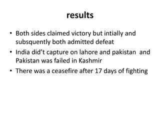 results
• Both sides claimed victory but intially and
subsquently both admitted defeat
• India did’t capture on lahore and pakistan and
Pakistan was failed in Kashmir
• There was a ceasefire after 17 days of fighting
 