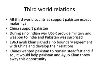 Third world relations
• All third world countries support pakistan except
malashiya
• China support pakistan
• During sino indian war USSR provide military and
weapon to India and Pakistan was surprized
• 1963 ayub khan signed sino boundary agreement
with China and develop their relations
• Chines wanted pakistan to remain steadfast and if
so , it would help pakistan and Ayub Khan threw
away this opportunity
 