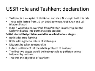 USSR role and Tashkent declaration
• Tashkent is the capital of Uzbikstan and alexi N kosygin held this talk
• These talks lasted from 10 jan 1966 between Ayub Khan and Lal
Bhadur Shastri.
• India n wanted a no war Pact from Pakistan in order to put the
Kashmir dispute into permanat cold storage.
British stated thatproblem could be reached in four stages.
• Both sides stop fighting
• Both sides agree to return of status qua
• Meaures be taken to neutralize
• Future settlement of the whole problem of Kashmir
• The first two stages would be inacceptable to pakistan unless
followed by last two.
• This was the objective of Tashkent
 