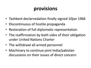 provisions
• Tashkent declarnedation finally signed 10jan 1966
• Discontinuous of hostile propaganda
• Restoration of full diplomatic representation
• The reaffirmation by both sides of their obligation
under United Nations Charter
• The withdrawl all armed personnel
• Machinary to continue joint India/pakistan
discussions on their issues of direct concern
 