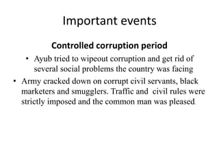 Important events
Controlled corruption period
• Ayub tried to wipeout corruption and get rid of
several social problems the country was facing
• Army cracked down on corrupt civil servants, black
marketers and smugglers. Traffic and civil rules were
strictly imposed and the common man was pleased.
 
