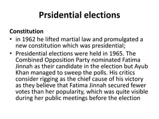 Prsidential elections
Constitution
• in 1962 he lifted martial law and promulgated a
new constitution which was presidential;
• Presidential elections were held in 1965. The
Combined Opposition Party nominated Fatima
Jinnah as their candidate in the election but Ayub
Khan managed to sweep the polls. His critics
consider rigging as the chief cause of his victory
as they believe that Fatima Jinnah secured fewer
votes than her popularity, which was quite visible
during her public meetings before the election
 