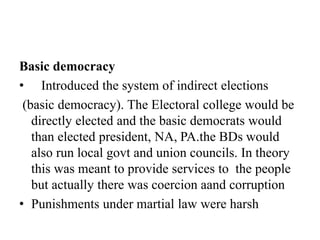 Basic democracy
• Introduced the system of indirect elections
(basic democracy). The Electoral college would be
directly elected and the basic democrats would
than elected president, NA, PA.the BDs would
also run local govt and union councils. In theory
this was meant to provide services to the people
but actually there was coercion aand corruption
• Punishments under martial law were harsh
 