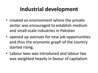 Industrial development
• created an environment where the private
sector was encouraged to establish medium
and small-scale industries in Pakistan
• opened up avenues for new job opportunities
and thus the economic graph of the country
started rising.
• Labour laws was introduced and labour law
was weighted heavily in favour of capitalism
 