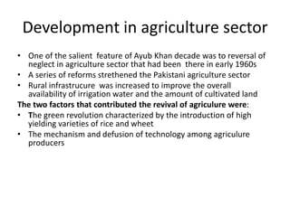 Development in agriculture sector
• One of the salient feature of Ayub Khan decade was to reversal of
neglect in agriculture sector that had been there in early 1960s
• A series of reforms strethened the Pakistani agriculture sector
• Rural infrastrucure was increased to improve the overall
availability of irrigation water and the amount of cultivated land
The two factors that contributed the revival of agriculure were:
• The green revolution characterized by the introduction of high
yielding varieties of rice and wheet
• The mechanism and defusion of technology among agriculure
producers
 