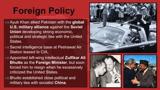  Ayub Khan allied Pakistan with the global
U.S. military alliance against the Soviet
Union developing strong economic,
political and strategic ties with the United
States.
 Secret intelligence base at Peshawar Air
Station leased to CIA.
 Appointed left-wing intellectual Zulfikar Ali
Bhutto as the Foreign Minister, but soon
forced him to resign when he excessively
criticized the United States.
 Bhutto established close political and
military ties with socialist China.
Foreign Policy
 