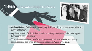 
 4 Candiates: Fatima Ali Jinnah, Ayub Khan, 2 more members with no
party affiliation.
 Ayub won with 64% of the vote in a bitterly contested election, again
becoming the President.
 The election did not conform to international standards per many
journalists of the time and some accused Ayub of rigging.
 